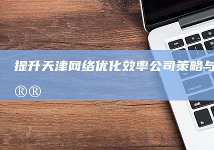 提升天津网络优化效率：公司策略与实战建议